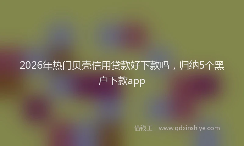 2026年热门贝壳信用贷款好下款吗，归纳5个黑户下款app