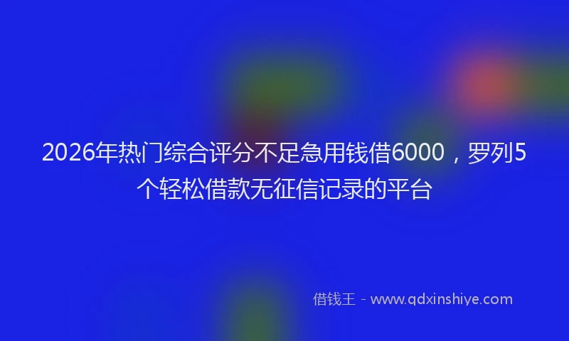 2026年热门综合评分不足急用钱借6000，罗列5个轻松借款无征信记录的平台