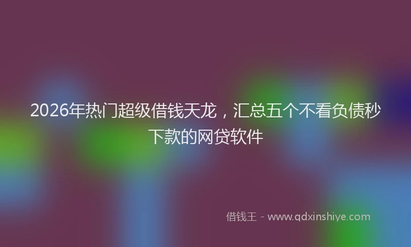 2026年热门超级借钱天龙，汇总五个不看负债秒下款的网贷软件