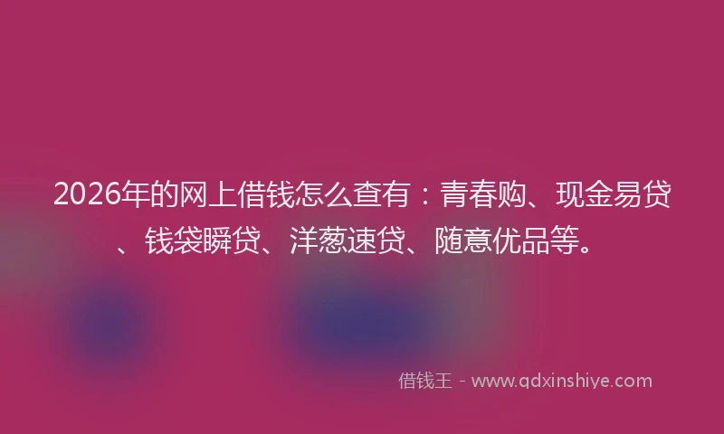 2026年的网上借钱怎么查有：青春购、现金易贷、钱袋瞬贷、洋葱速贷、随意优品等。