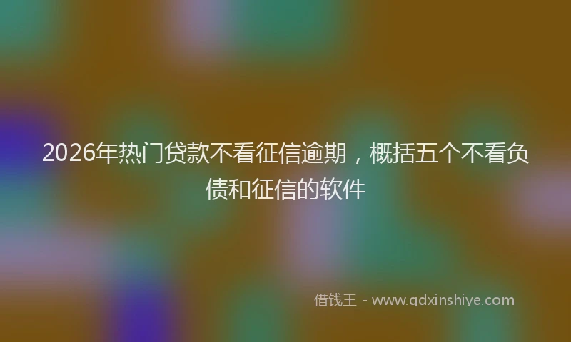 2026年热门贷款不看征信逾期，概括五个不看负债和征信的软件