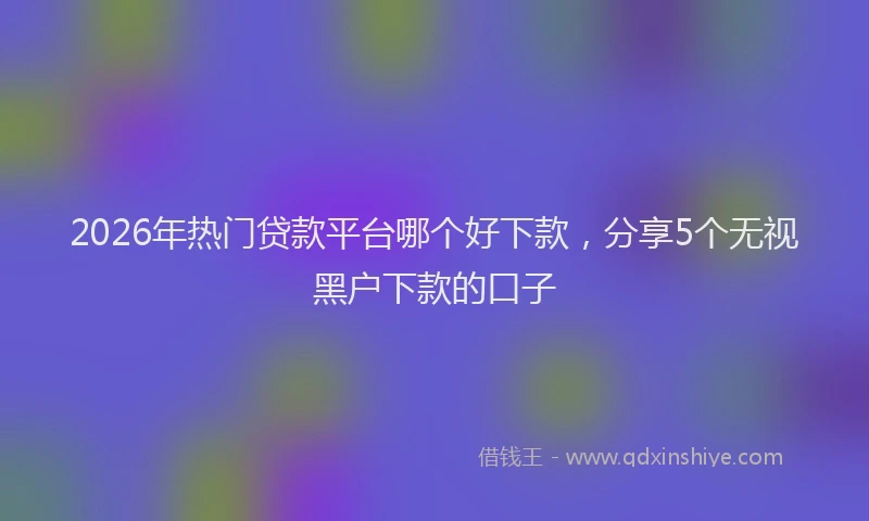 2026年热门贷款平台哪个好下款，分享5个无视黑户下款的口子
