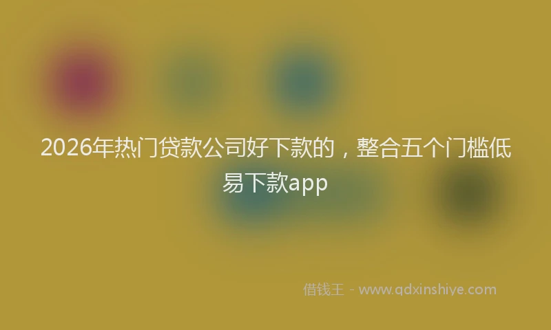 2026年热门贷款公司好下款的，整合五个门槛低易下款app