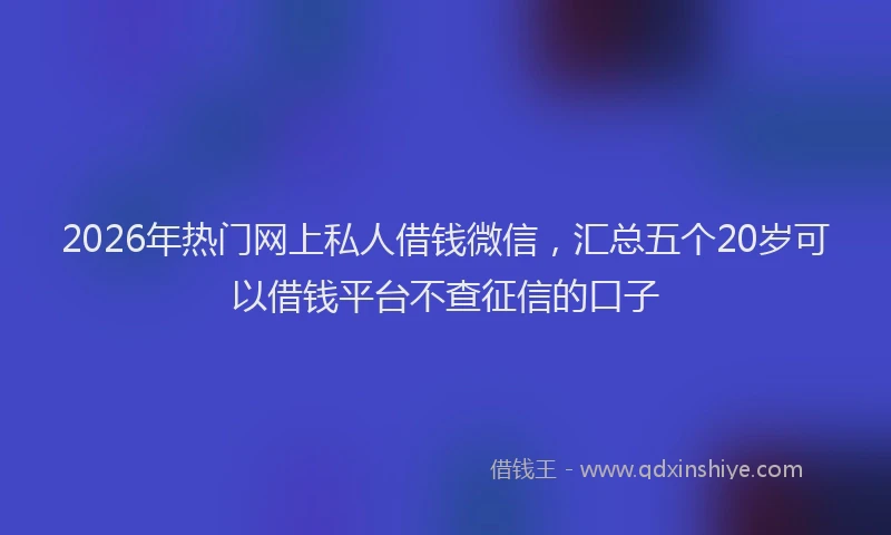 2026年热门网上私人借钱微信，汇总五个20岁可以借钱平台不查征信的口子