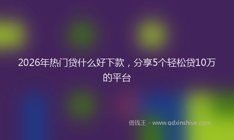 2026年热门贷什么好下款，分享5个轻松贷10万的平台