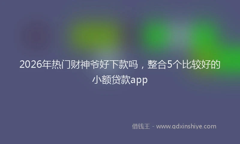 2026年热门财神爷好下款吗，整合5个比较好的小额贷款app