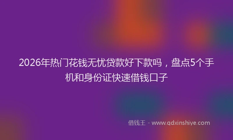 2026年热门花钱无忧贷款好下款吗,盘点5个手机和身份证快速借钱口子