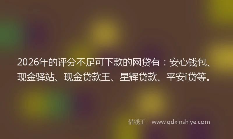 2026年的评分不足可下款的网贷有：安心钱包、现金驿站、现金贷款王、星辉贷款、平安i贷等。