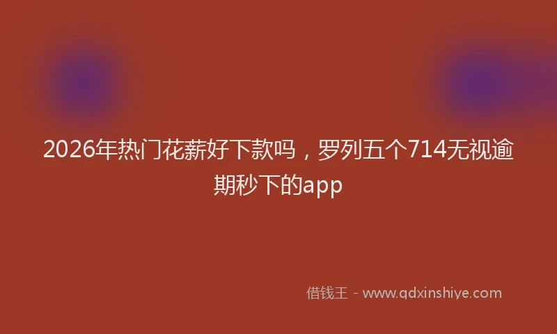 2026年热门花薪好下款吗，罗列五个714无视逾期秒下的app
