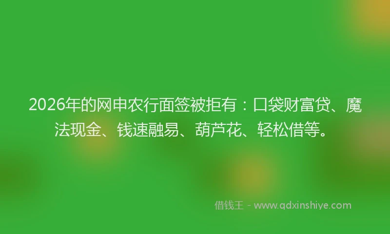 2026年的网申农行面签被拒有：口袋财富贷、魔法现金、钱速融易、葫芦花、轻松借等。