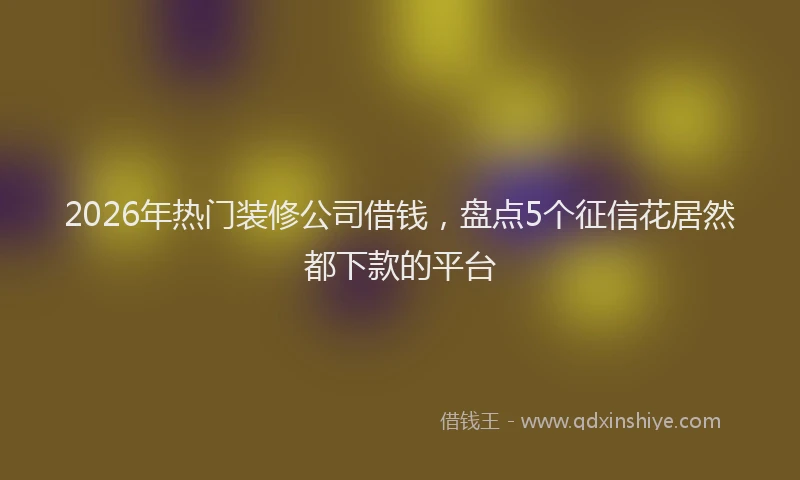 2026年热门装修公司借钱，盘点5个征信花居然都下款的平台