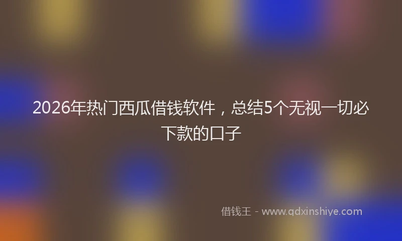2026年热门西瓜借钱软件，总结5个无视一切必下款的口子