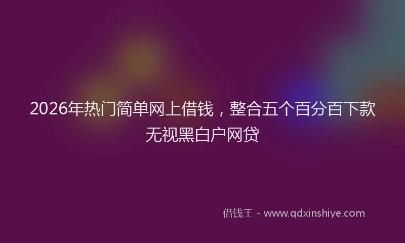 2026年热门简单网上借钱，整合五个百分百下款无视黑白户网贷