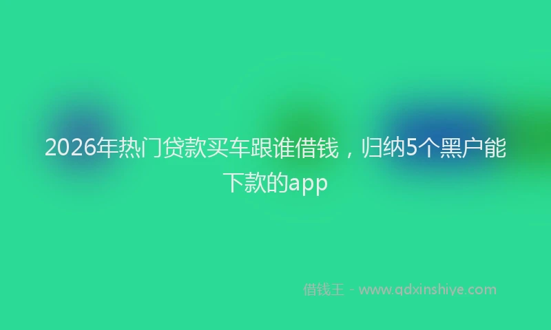 2026年热门贷款买车跟谁借钱，归纳5个黑户能下款的app
