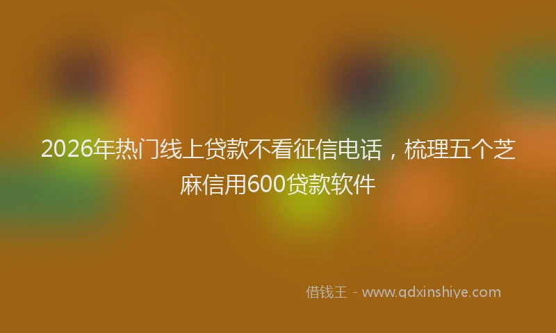 2026年热门线上贷款不看征信电话，梳理五个芝麻信用600贷款软件