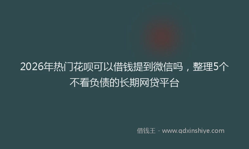 2026年热门花呗可以借钱提到微信吗，整理5个不看负债的长期网贷平台