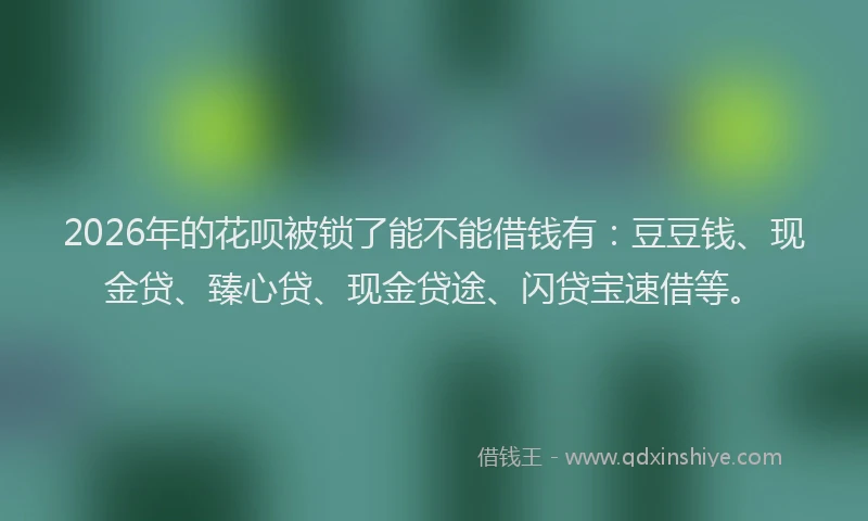 2026年的花呗被锁了能不能借钱有：豆豆钱、现金贷、臻心贷、现金贷途、闪贷宝速借等。