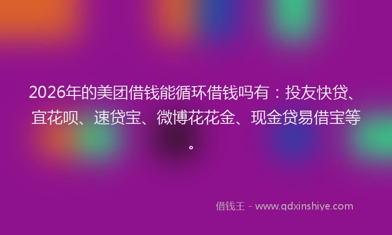 2026年的美团借钱能循环借钱吗有：投友快贷、宜花呗、速贷宝、微博花花金、现金贷易借宝等。