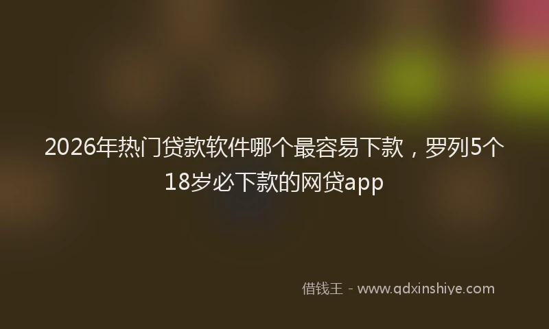 2026年热门贷款软件哪个最容易下款，罗列5个18岁必下款的网贷app
