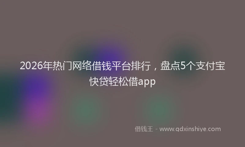 2026年热门网络借钱平台排行，盘点5个支付宝快贷轻松借app