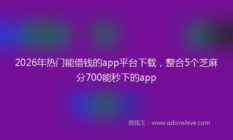 2026年热门能借钱的app平台下载，整合5个芝麻分700能秒下的app