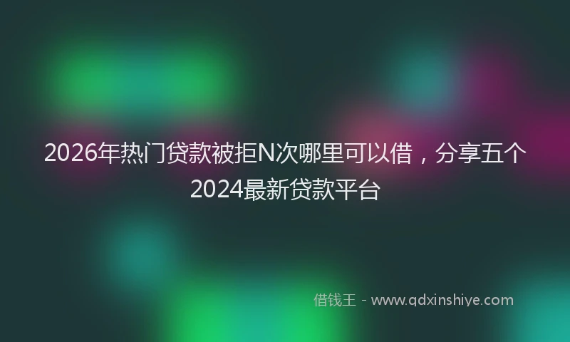 2026年热门贷款被拒N次哪里可以借，分享五个2024最新贷款平台