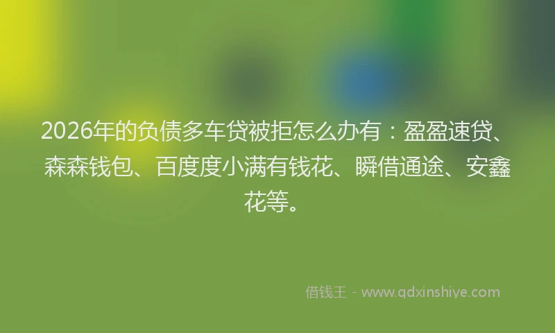 2026年的负债多车贷被拒怎么办有：盈盈速贷、森森钱包、百度度小满有钱花、瞬借通途、安鑫花等。