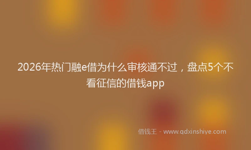 2026年热门融e借为什么审核通不过,盘点5个不看征信的借钱app