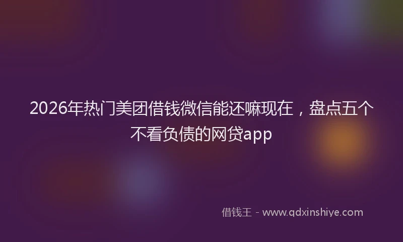 2026年热门美团借钱微信能还嘛现在，盘点五个不看负债的网贷app