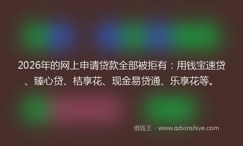 2026年的网上申请贷款全部被拒有：用钱宝速贷、臻心贷、桔享花、现金易贷通、乐享花等。