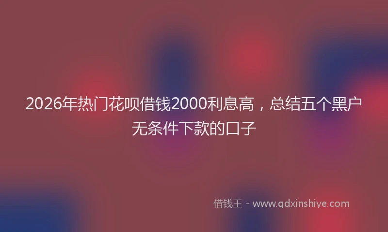 2026年热门花呗借钱2000利息高，总结五个黑户无条件下款的口子