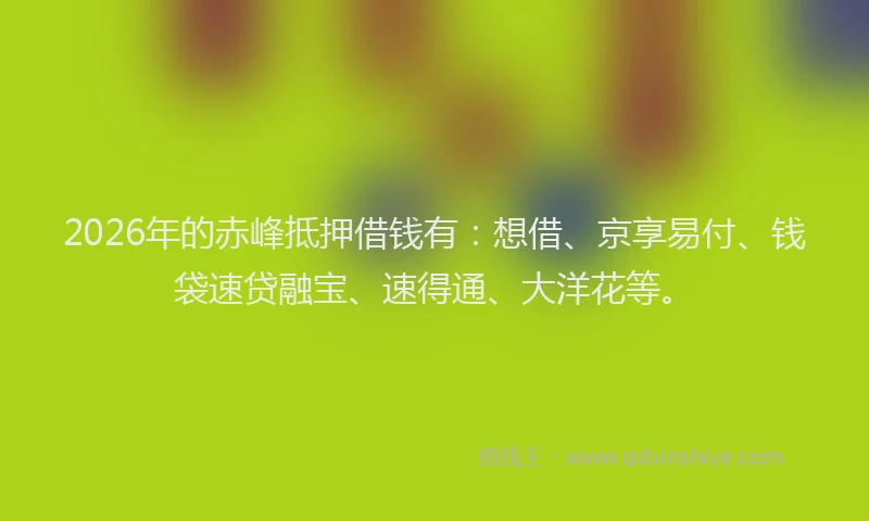 2026年的赤峰抵押借钱有：想借、京享易付、钱袋速贷融宝、速得通、大洋花等。