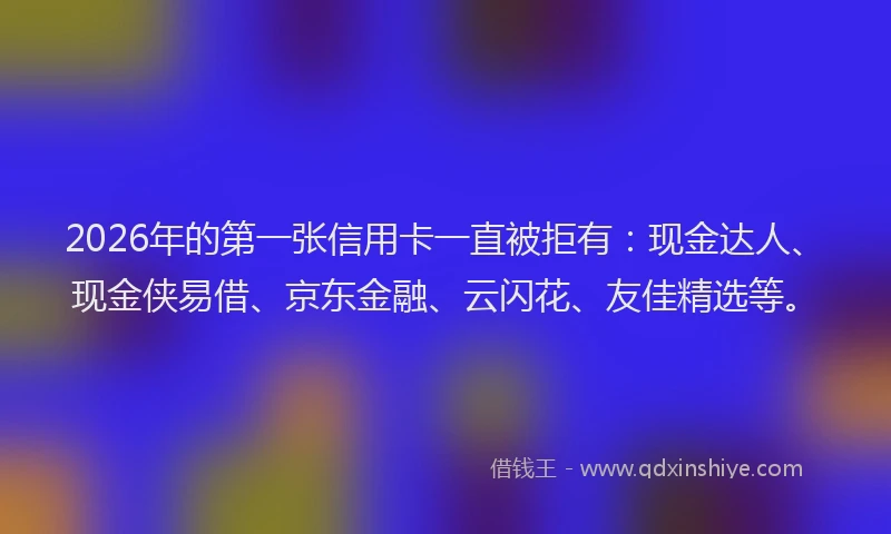 2026年的第一张信用卡一直被拒有：现金达人、现金侠易借、京东金融、云闪花、友佳精选等。