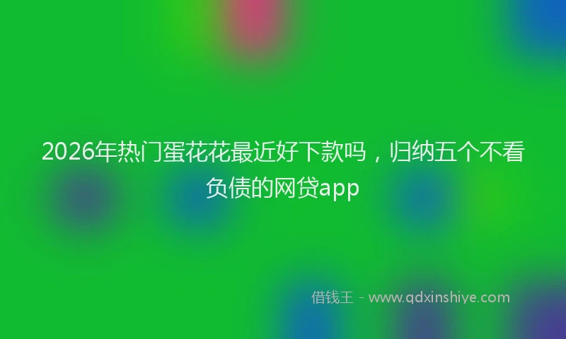 2026年热门蛋花花最近好下款吗，归纳五个不看负债的网贷app