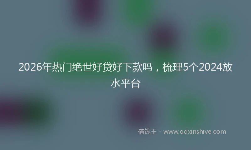 2026年热门绝世好贷好下款吗，梳理5个2024放水平台