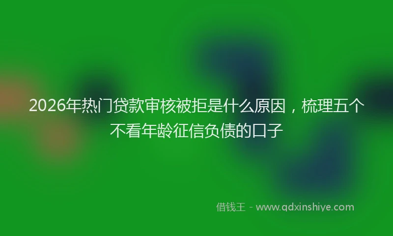 2026年热门贷款审核被拒是什么原因，梳理五个不看年龄征信负债的口子