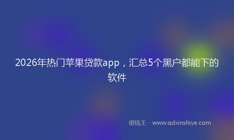 2026年热门苹果贷款app,汇总5个黑户都能下的软件