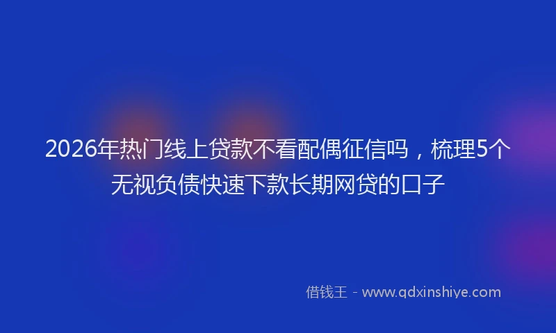 2026年热门线上贷款不看配偶征信吗，梳理5个无视负债快速下款长期网贷的口子