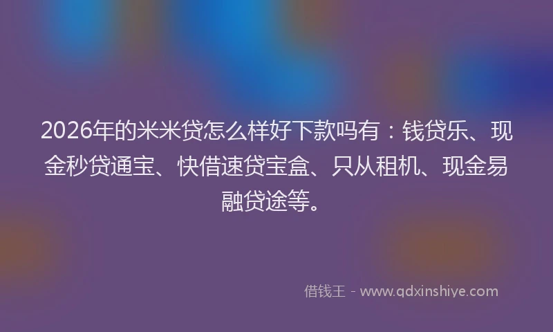 2026年的米米贷怎么样好下款吗有：钱贷乐、现金秒贷通宝、快借速贷宝盒、只从租机、现金易融贷途等。