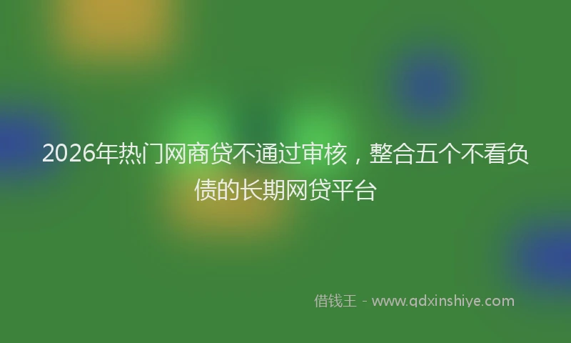 2026年热门网商贷不通过审核，整合五个不看负债的长期网贷平台