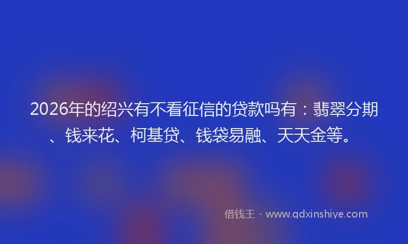2026年的绍兴有不看征信的贷款吗有：翡翠分期、钱来花、柯基贷、钱袋易融、天天金等。