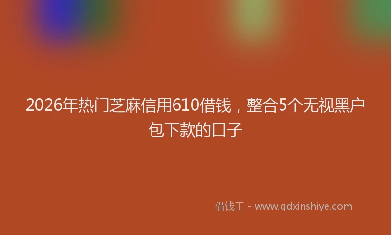 2026年热门芝麻信用610借钱，整合5个无视黑户包下款的口子