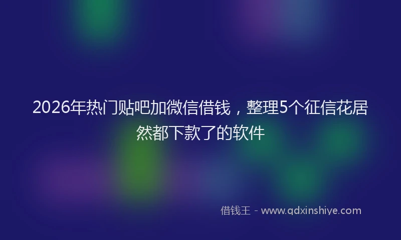 2026年热门贴吧加微信借钱，整理5个征信花居然都下款了的软件