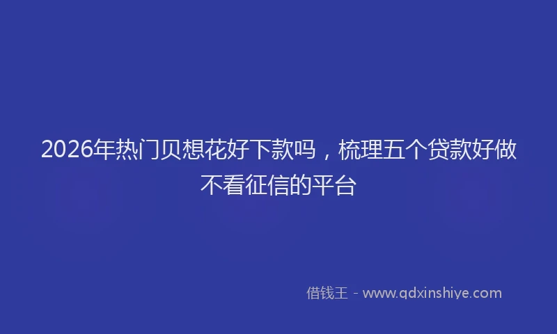 2026年热门贝想花好下款吗，梳理五个贷款好做不看征信的平台