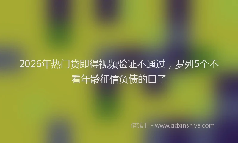 2026年热门贷即得视频验证不通过，罗列5个不看年龄征信负债的口子