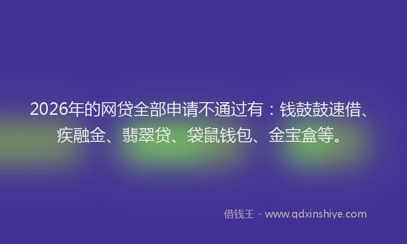 2026年的网贷全部申请不通过有：钱鼓鼓速借、疾融金、翡翠贷、袋鼠钱包、金宝盒等。
