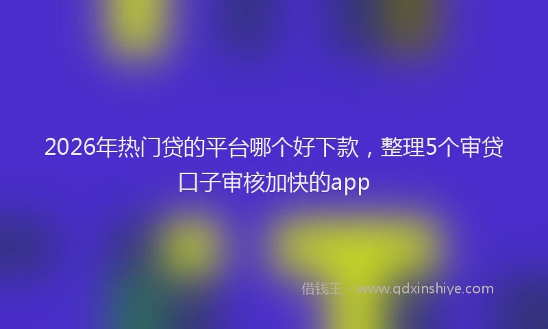 2026年热门贷的平台哪个好下款,整理5个审贷口子审核加快的app
