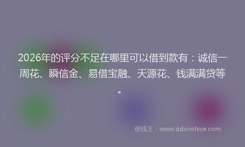 2026年的评分不足在哪里可以借到款有：诚信一周花、瞬信金、易借宝融、天源花、钱满满贷等。