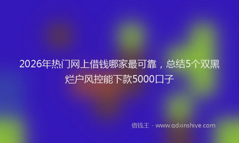 2026年热门网上借钱哪家最可靠，总结5个双黑烂户风控能下款5000口子