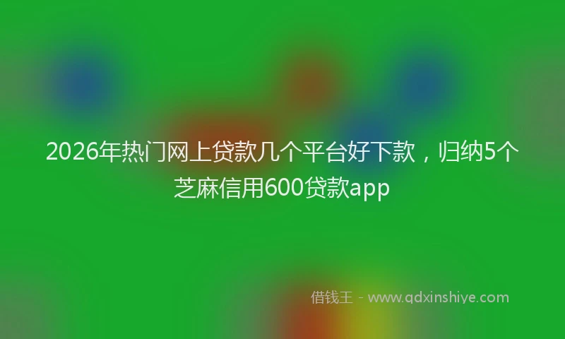 2026年热门网上贷款几个平台好下款,归纳5个芝麻信用600贷款app